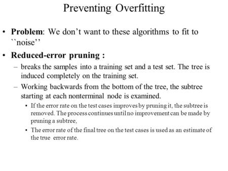 Preventing Overfitting Problem: We don’t want to these algorithms to fit to ``noise’’ Reduced-error pruning : –breaks the samples into a training set and.