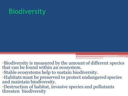 Biodiversity Biodiversity is measured by the amount of different species that can be found within an ecosystem. Stable ecosystems help to sustain biodiversity.