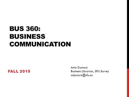 BUS 360: BUSINESS COMMUNICATION FALL 2015 Ania Dymarz Business Librarian, SFU Surrey