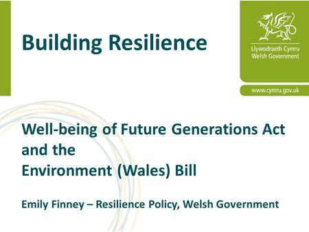 Building Resilience Well-being of Future Generations Act and the Environment (Wales) Bill Emily Finney – Resilience Policy, Welsh Government.