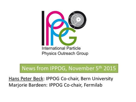 News from IPPOG, November 5 th 2015 Hans Peter Beck: IPPOG Co-chair, Bern University Marjorie Bardeen: IPPOG Co-chair, Fermilab.