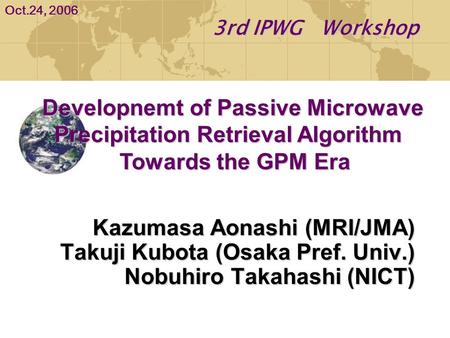 Kazumasa Aonashi (MRI/JMA) Takuji Kubota (Osaka Pref. Univ.) Nobuhiro Takahashi (NICT) 3rd IPWG Workshop Oct.24, 2006 Developnemt of Passive Microwave.