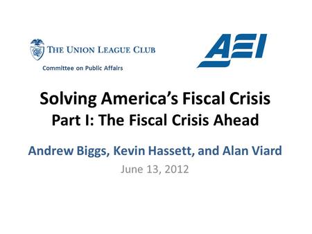 Solving America’s Fiscal Crisis Part I: The Fiscal Crisis Ahead Andrew Biggs, Kevin Hassett, and Alan Viard June 13, 2012 Committee on Public Affairs.