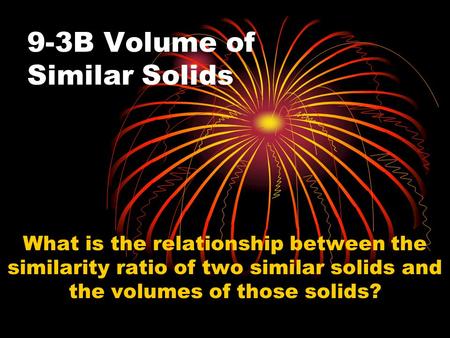 9-3B Volume of Similar Solids What is the relationship between the similarity ratio of two similar solids and the volumes of those solids?