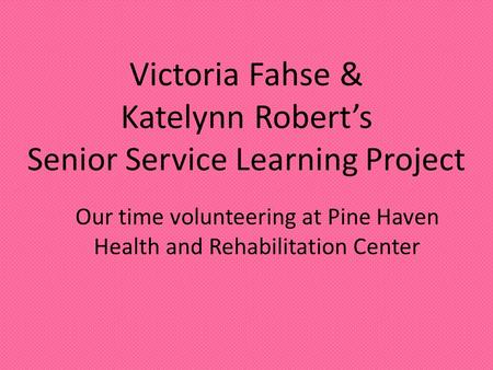 Victoria Fahse & Katelynn Robert’s Senior Service Learning Project Our time volunteering at Pine Haven Health and Rehabilitation Center.