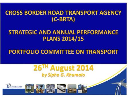 Cross-Border Road Transport Agency CROSS BORDER ROAD TRANSPORT AGENCY (C-BRTA) STRATEGIC AND ANNUAL PERFORMANCE PLANS 2014/15 PORTFOLIO COMMITTEE ON TRANSPORT.