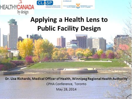 Applying a Health Lens to Public Facility Design Dr. Lisa Richards, Medical Officer of Health, Winnipeg Regional Health Authority CPHA Conference, Toronto.