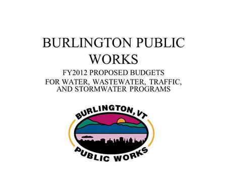 BURLINGTON PUBLIC WORKS FY2012 PROPOSED BUDGETS FOR WATER, WASTEWATER, TRAFFIC, AND STORMWATER PROGRAMS.