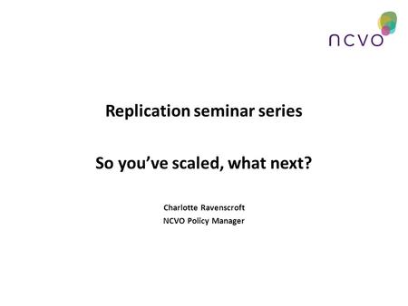 Replication seminar series So you’ve scaled, what next? Charlotte Ravenscroft NCVO Policy Manager.