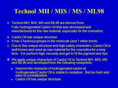 Technol MH / MIS / MS / ML98 Technol MH, MIS, MS and ML98 are derived from Fully Hydrogenated Castor Oil that was developed and manufactured for the raw.