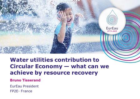 Water utilities contribution to Circular Economy — what can we achieve by resource recovery Bruno Tisserand EurEau President FP2E- France.