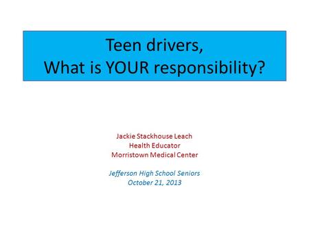 Teen drivers, What is YOUR responsibility? Jackie Stackhouse Leach Health Educator Morristown Medical Center Jefferson High School Seniors October 21,