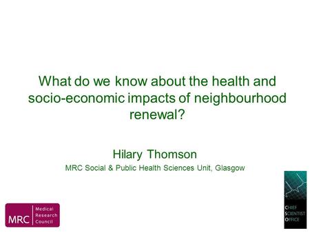 What do we know about the health and socio-economic impacts of neighbourhood renewal? Hilary Thomson MRC Social & Public Health Sciences Unit, Glasgow.