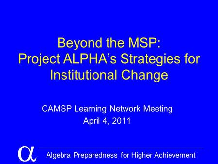  Algebra Preparedness for Higher Achievement Beyond the MSP: Project ALPHA’s Strategies for Institutional Change CAMSP Learning Network Meeting April.