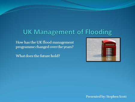 Presented by: Stephen Scott How has the UK flood management programme changed over the years? What does the future hold?