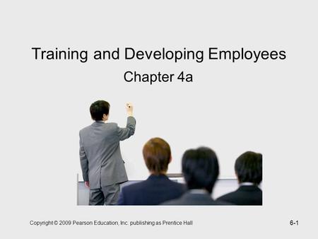 Copyright © 2009 Pearson Education, Inc. publishing as Prentice Hall 6-1 Training and Developing Employees Chapter 4a.