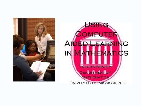 Using Computer Aided Learning in Mathematics Tristan Denley Department of Mathematics University of Mississippi Tristan Denley Department of Mathematics.