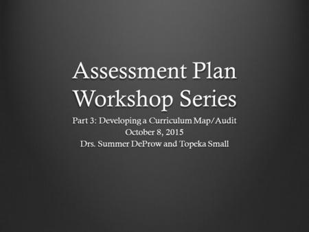 Assessment Plan Workshop Series Part 3: Developing a Curriculum Map/Audit October 8, 2015 Drs. Summer DeProw and Topeka Small.