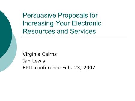 Persuasive Proposals for Increasing Your Electronic Resources and Services Virginia Cairns Jan Lewis ERIL conference Feb. 23, 2007.