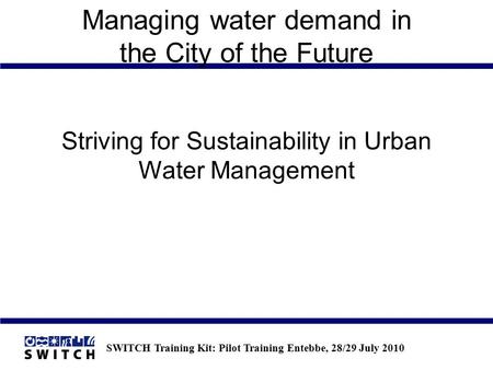 SWITCH Training Kit: Pilot Training Entebbe, 28/29 July 2010 Managing water demand in the City of the Future Striving for Sustainability in Urban Water.