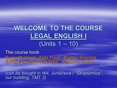 WELCOME TO THE COURSE LEGAL ENGLISH I (Units 1 – 10) The course book Dunja M. Vićan, Zlata Pavić, Branko Smerdel: ENGLESKI ZA PRAVNIKE, Narodne novine.