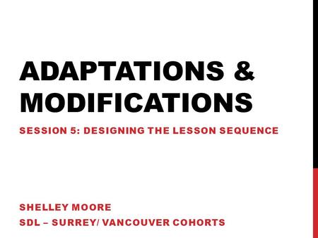 ADAPTATIONS & MODIFICATIONS SESSION 5: DESIGNING THE LESSON SEQUENCE SHELLEY MOORE SDL – SURREY/ VANCOUVER COHORTS.