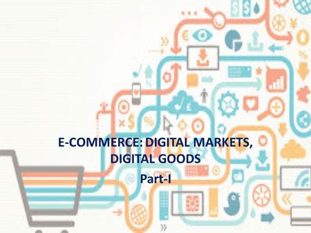 E-COMMERCE: DIGITAL MARKETS, DIGITAL GOODS Part-I.