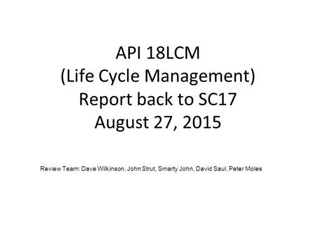 API 18LCM (Life Cycle Management) Report back to SC17 August 27, 2015 Review Team: Dave Wilkinson, John Strut, Smarty John, David Saul, Peter Moles.