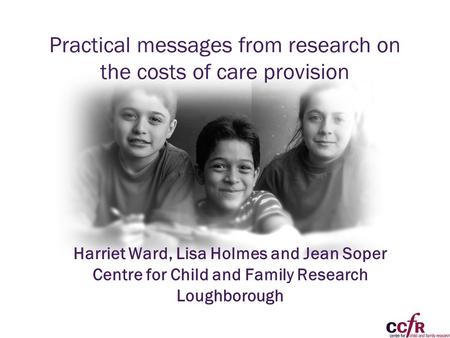 Practical messages from research on the costs of care provision Harriet Ward, Lisa Holmes and Jean Soper Centre for Child and Family Research Loughborough.