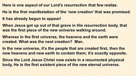 Here is one aspect of our Lord’s resurrection that few realize. He is the first manifestation of the ‘new creation’ that was promised. It has already begun.