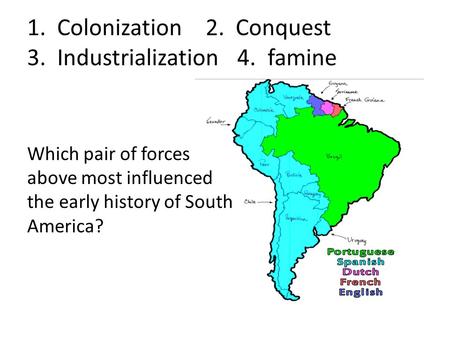 1. Colonization 2. Conquest 3. Industrialization 4. famine Which pair of forces above most influenced the early history of South America?