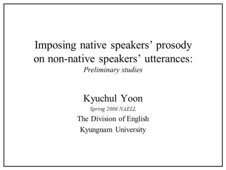 Imposing native speakers’ prosody on non-native speakers’ utterances: Preliminary studies Kyuchul Yoon Spring 2006 NAELL The Division of English Kyungnam.