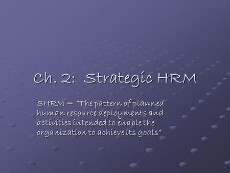 Ch. 2: Strategic HRM SHRM = “The pattern of planned human resource deployments and activities intended to enable the organization to achieve its goals”