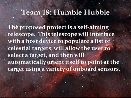 Team 18: Humble Hubble The proposed project is a self-aiming telescope. This telescope will interface with a host device to populate a list of celestial.