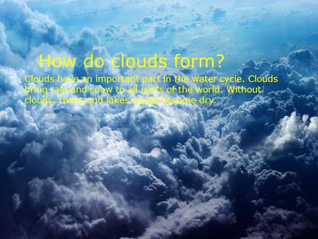 How do clouds form? Clouds have an important part in the water cycle. Clouds bring rain and snow to all parts of the world. Without clouds, rivers and.