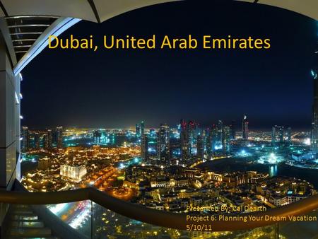 Dubai, United Arab Emirates Presented By: Cal Dearth Project 6: Planning Your Dream Vacation 5/10/11.