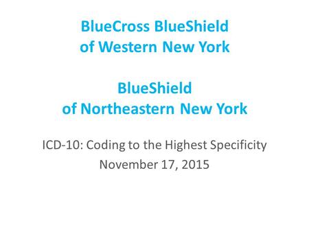 BlueCross BlueShield of Western New York BlueShield of Northeastern New York ICD-10: Coding to the Highest Specificity November 17, 2015.