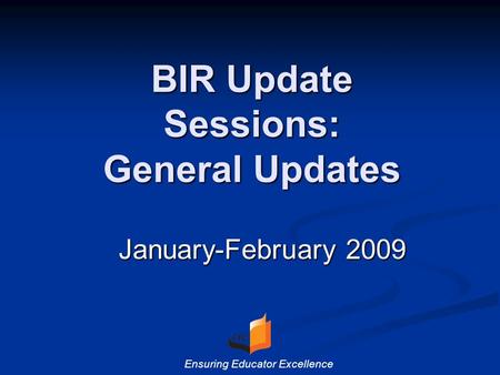 BIR Update Sessions: General Updates January-February 2009 Ensuring Educator Excellence.