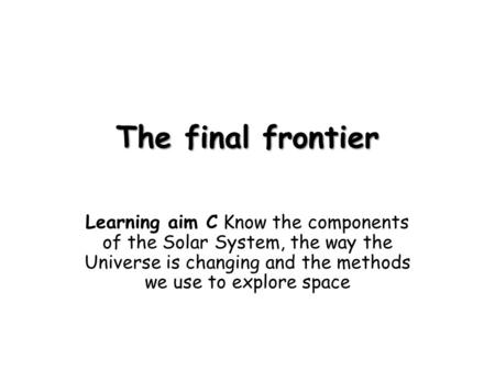 The final frontier Learning aim C Know the components of the Solar System, the way the Universe is changing and the methods we use to explore space.