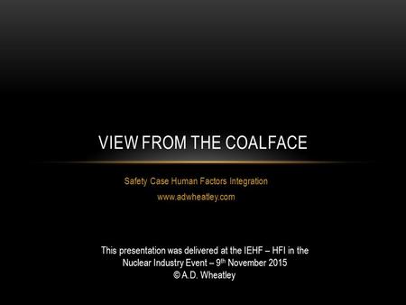 Safety Case Human Factors Integration VIEW FROM THE COALFACE www.adwheatley.com This presentation was delivered at the IEHF – HFI in the Nuclear Industry.