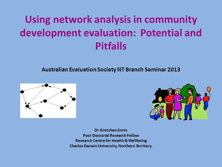 Using network analysis in community development evaluation: Potential and Pitfalls Australian Evaluation Society NT Branch Seminar 2013 Dr Gretchen Ennis.