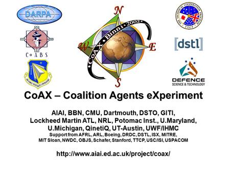 CoAX – Coalition Agents eXperiment AIAI, BBN, CMU, Dartmouth, DSTO, GITI, Lockheed Martin ATL, NRL, Potomac Inst., U.Maryland, U.Michigan, QinetiQ, UT-Austin,