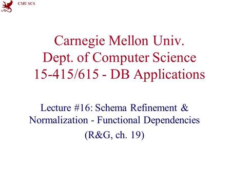 CMU SCS Carnegie Mellon Univ. Dept. of Computer Science 15-415/615 - DB Applications Lecture #16: Schema Refinement & Normalization - Functional Dependencies.