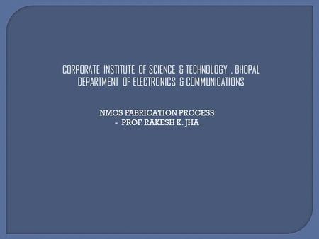 CORPORATE INSTITUTE OF SCIENCE & TECHNOLOGY, BHOPAL DEPARTMENT OF ELECTRONICS & COMMUNICATIONS NMOS FABRICATION PROCESS - PROF. RAKESH K. JHA.