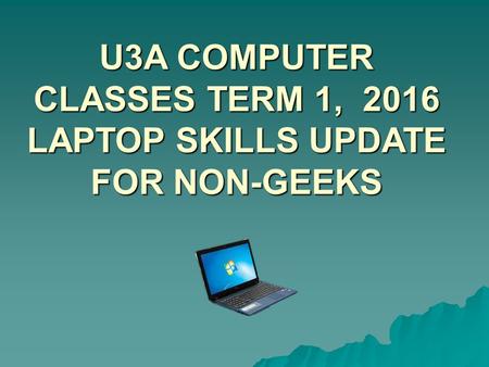 U3A COMPUTER CLASSES TERM 1, 2016 LAPTOP SKILLS UPDATE FOR NON-GEEKS.