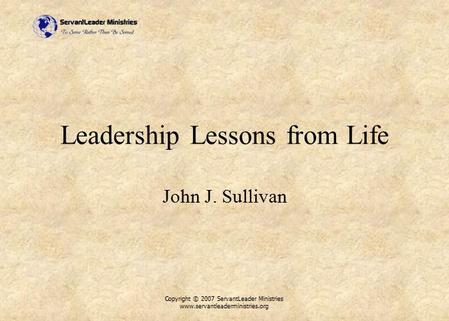 Copyright © 2007 ServantLeader Ministries www.servantleaderministries.org Leadership Lessons from Life John J. Sullivan.