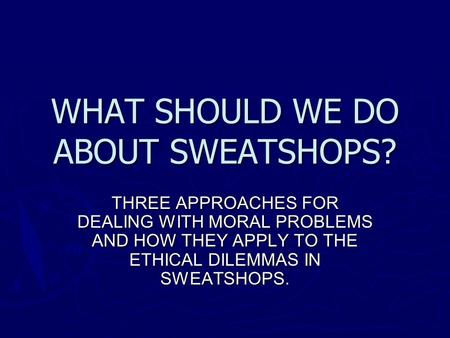 WHAT SHOULD WE DO ABOUT SWEATSHOPS? THREE APPROACHES FOR DEALING WITH MORAL PROBLEMS AND HOW THEY APPLY TO THE ETHICAL DILEMMAS IN SWEATSHOPS.