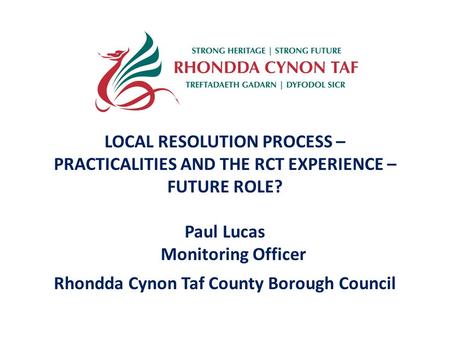 LOCAL RESOLUTION PROCESS – PRACTICALITIES AND THE RCT EXPERIENCE – FUTURE ROLE? Paul Lucas Monitoring Officer Rhondda Cynon Taf County Borough Council.