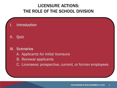 LICENSURE ACTIONS: THE ROLE OF THE SCHOOL DIVISION I.Introduction II.Quiz III.Scenarios III.A.Applicants for initial licensure IV.B. Renewal applicants.