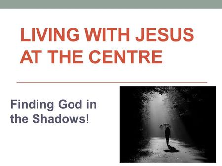 LIVING WITH JESUS AT THE CENTRE Finding God in the Shadows!